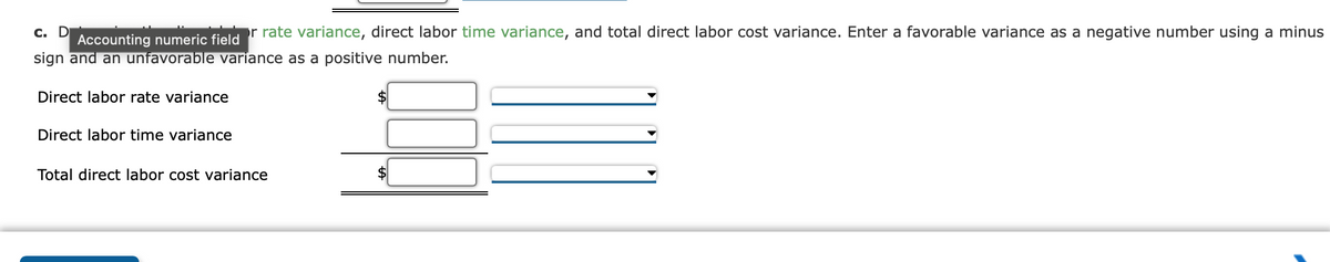 c. D
or rate variance, direct labor time variance, and total direct labor cost variance. Enter a favorable variance as a negative number using a minus
Accounting numeric field
sign and an unfavorable variance as a positive number.
Direct labor rate variance
Direct labor time variance
Total direct labor cost variance
$