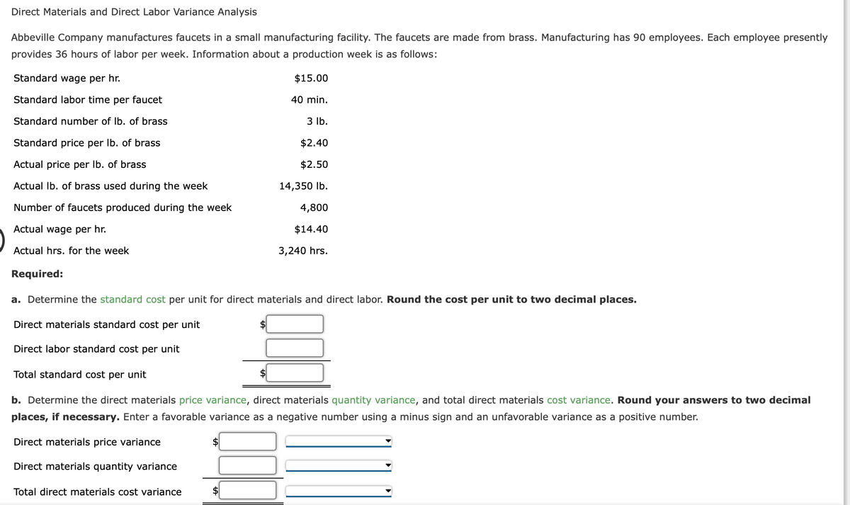 Direct Materials and Direct Labor Variance Analysis
Abbeville Company manufactures faucets in a small manufacturing facility. The faucets are made from brass. Manufacturing has 90 employees. Each employee presently
provides 36 hours of labor per week. Information about a production week is as follows:
$15.00
Standard wage per hr.
Standard labor time per faucet
Standard number of lb. of brass
Standard price per lb. of brass
Actual price per lb. of brass
Actual lb. of brass used during the week
Number of faucets produced during the week
Actual wage per hr.
Actual hrs. for the week
Required:
Total direct materials cost variance
40 min.
$
3 lb.
$2.40
$2.50
14,350 lb.
a. Determine the standard cost per unit for direct materials and direct labor. Round the cost per unit to two decimal places.
Direct materials standard cost per unit
Direct labor standard cost per unit
Total standard cost per unit
b. Determine the direct materials price variance, direct materials quantity variance, and total direct materials cost variance. Round your answers to two decimal
places, if necessary. Enter a favorable variance as a negative number using a minus sign and an unfavorable variance as a positive number.
Direct materials price variance
Direct materials quantity variance
4,800
$14.40
3,240 hrs.