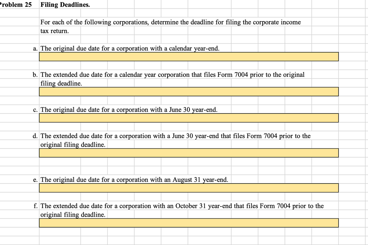 Problem 25 Filing Deadlines.
For each of the following corporations, determine the deadline for filing the corporate income
tax return.
a. The original due date for a corporation with a calendar year-end.
b. The extended due date for a calendar year corporation that files Form 7004 prior to the original
filing deadline.
c. The original due date for a corporation with a June 30 year-end.
d. The extended due date for a corporation with a June 30 year-end that files Form 7004 prior to the
original filing deadline.
e. The original due date for a corporation with an August 31 year-end.
f. The extended due date for a corporation with an October 31 year-end that files Form 7004 prior to the
original filing deadline.