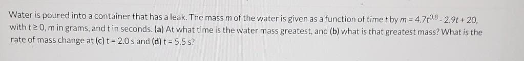 Water is poured into a container that has a leak. The mass m of the water is given as a function of time t by m = 4.7t0.8-2.9t+20,
with t≥0, m in grams, and t in seconds. (a) At what time is the water mass greatest, and (b) what is that greatest mass? What is the
rate of mass change at (c) t = 2.0 s and (d) t = 5.5 s?