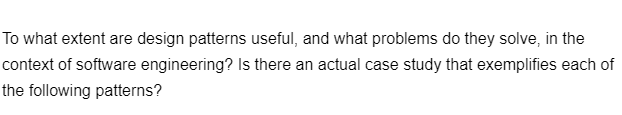 To what extent are design patterns useful, and what problems do they solve, in the
context of software engineering? Is there an actual case study that exemplifies each of
the following patterns?