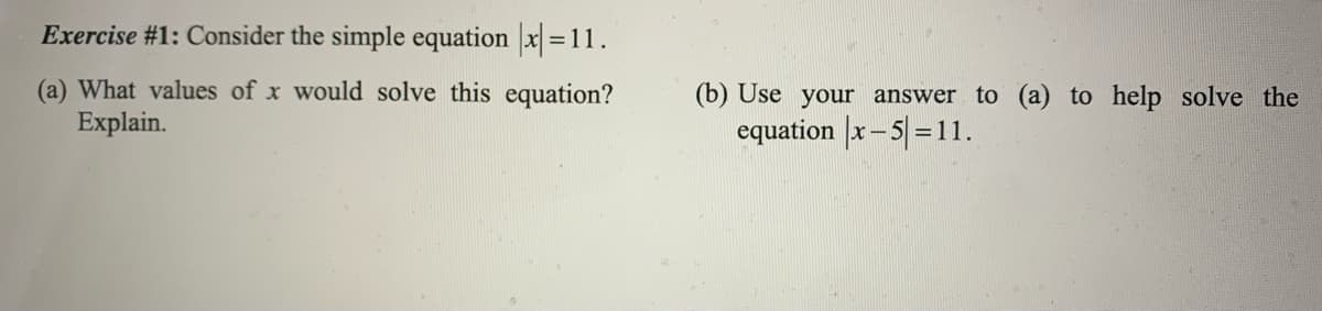 Exercise #1: Consider the simple equation x =11.
(a) What values of x would solve this equation?
Explain.
(b) Use your answer to (a) to help solve the
equation x-5=11.
