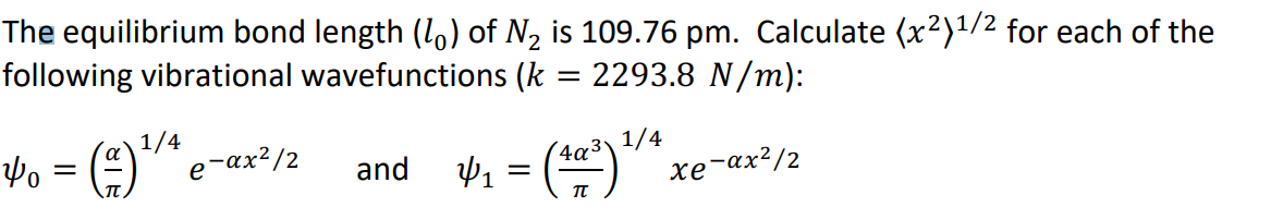 The equilibrium bond length (1,) of N2 is 109.76 pm. Calculate (x²)1/2 for each of the
following vibrational wavefunctions (k
2293.8 N/m):
1/4
4o = (=)"e-ax²/2
42 = ()"xe-ax²/2
and
4a³\ 1/4
хе ах?/2
