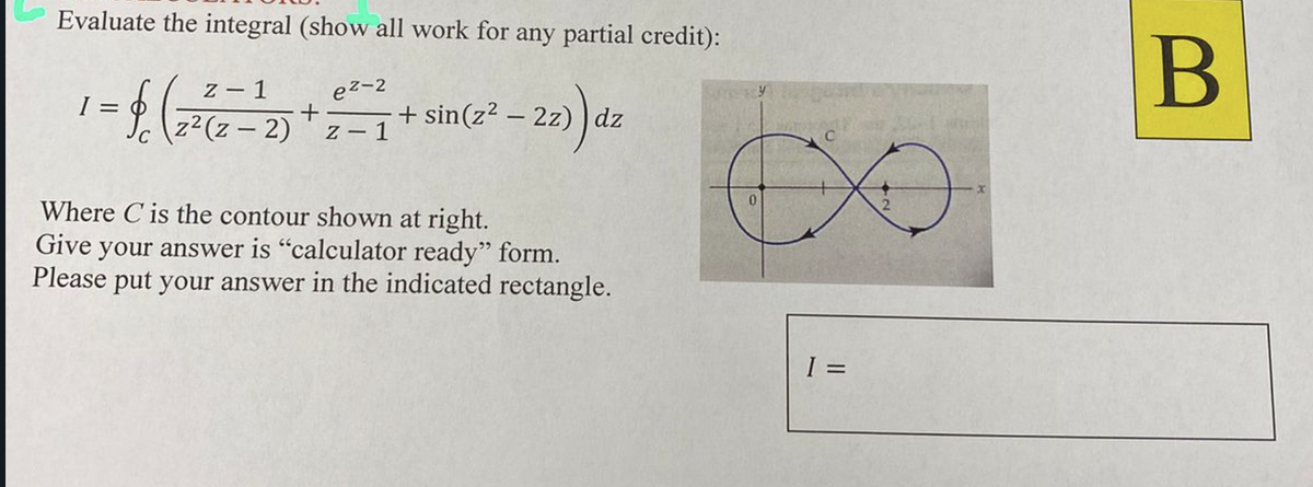 Evaluate the integral (show all work for any partial credit):
B]
z - 1
ez-2
I =
z2(z - 2) 'z – 1
+ sin(z2 – 2z) ) dz
Where C is the contour shown at right.
Give your answer is "calculator ready" form.
Please put your answer in the indicated rectangle.
=
