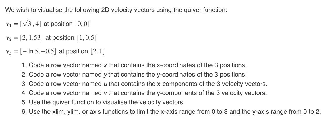 We wish to visualise the following 2D velocity vectors using the quiver function:
v = [V3,4] at position [0, 0]
V2 = [2, 1.53] at position [1,0.5]
V3 = [- In 5, –0.5] at position [2, 1]
1. Code a row vector named x that contains the x-coordinates of the 3 positions.
2. Code a row vector named y that contains the y-coordinates of the 3 positions.
3. Code a row vector named u that contains the x-components of the 3 velocity vectors.
4. Code a row vector named v that contains the y-components of the 3 velocity vectors.
5. Use the quiver function to visualise the velocity vectors.
6. Use the xlim, ylim, or axis functions to limit the x-axis range from 0 to 3 and the y-axis range from 0 to 2.
