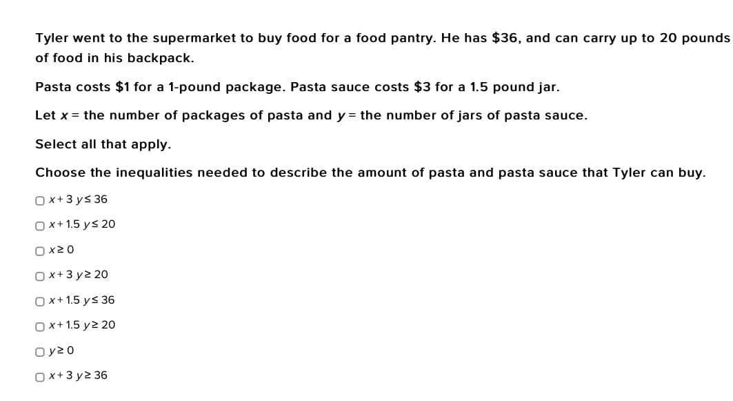 Tyler went to the supermarket to buy food for a food pantry. He has $36, and can carry up to 20 pounds
of food in his backpack.
Pasta costs $1 for a 1-pound package. Pasta sauce costs $3 for a 1.5 pound jar.
Let x = the number of packages of pasta and y = the number of jars of pasta sauce.
Select all that apply.
Choose the inequalities needed to describe the amount of pasta and pasta sauce that Tyler can buy.
Ox+3y≤ 36
Ox+1.5 y≤ 20
0x20
Ox+3y2 20
Ox+1.5 y≤ 36
Ox+1.5 y2 20
Oy20
Ox+3y2 36