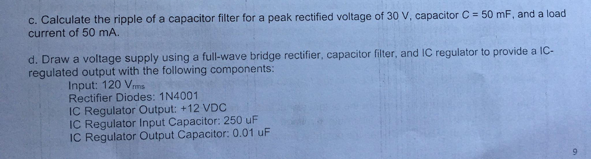 c. Calculate the ripple of a capacitor filter for a peak rectified voltage of 30 V, capacitor C = 50 mF, and a load
current of 50 mA.
%3D
d. Draw a voltage supply using a full-wave bridge rectifier, capacitor filter, and IC regulator to provide a IC-
regulated output with the following components:
Input: 120 Vms
Rectifier Diodes: 1N4001
IC Regulator Output: +12 VDC
IC Regulator Input Capacitor: 250 uF
IC Regulator Output Capacitor: 0.01 uF
