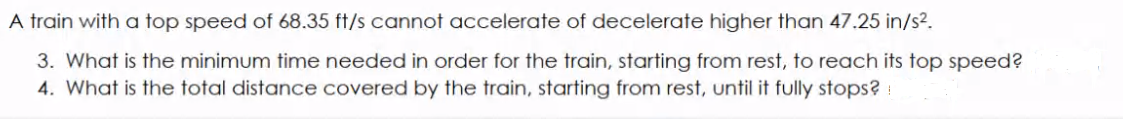 A train with a top speed of 68.35 ft/s cannot accelerate of decelerate higher than 47.25 in/s2.
3. What is the minimum time needed in order for the train, starting from rest, to reach its top speed?
4. What is the total distance covered by the train, starting from rest, until it fully stops? :
