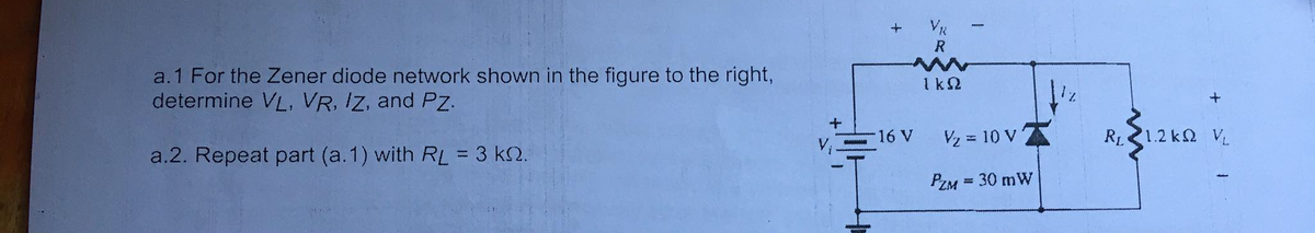 VR
R
a.1 For the Zener diode network shown in the figure to the right,
determine VL, VR, Iz, and Pz.
1k2
V2 = 10 V 7
RL1.2 k2 VL
16 V
a.2. Repeat part (a.1) with RL = 3 k2.
PZM = 30 mW
%3D
