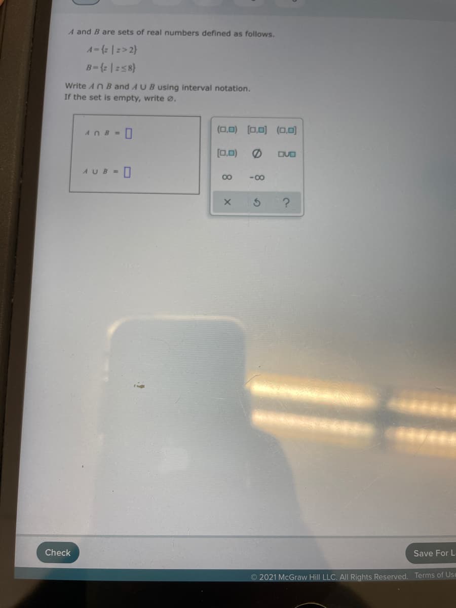 A and B are sets of real numbers defined as follows.
A-{z |2> 2}
B-{2 |258}
Write AnB and AUB using interval notation.
If the set is empty, write Ø.
(0,0) (0.0) (0,0)
ANB =
[0,0)
DVO
- 0
AUB=
00
-00
Check
Save For L
O 2021 McGraw Hill LLC. All Rights Reserved. Terms of Us
