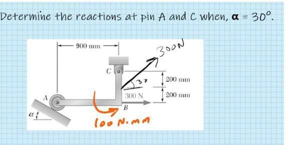 Determine the reactions at pin A and C when, a = 30°.
900 mm
,300N
200 mm
300 N
200 mm
lo0 N.mm
