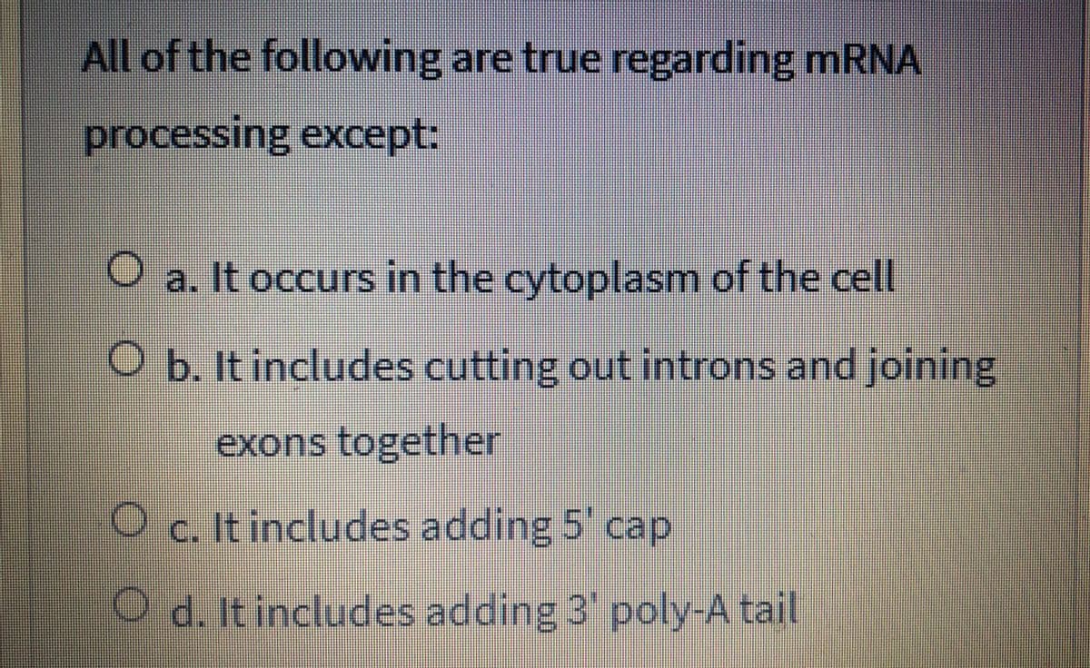 All of the following are true regarding mRNA
processing except:
O a. It occurs in the cytoplasm of the cell
O b. It includes cutting out introns and joining
exons together
c. It includes adding 5' cap
O d. It includes adding 3 poly-A tail
