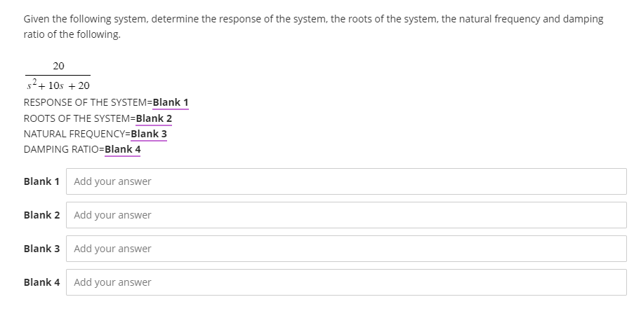 Given the following system, determine the response of the system, the roots of the system, the natural frequency and damping
ratio of the following.
20
s²+10s + 20
RESPONSE OF THE SYSTEM=Blank 1
ROOTS OF THE SYSTEM=Blank 2
NATURAL FREQUENCY=Blank 3
DAMPING RATIO=Blank 4
Blank 1 Add your answer
Blank 2 Add your answer
Blank 3 Add your answer
Blank 4 Add your answer