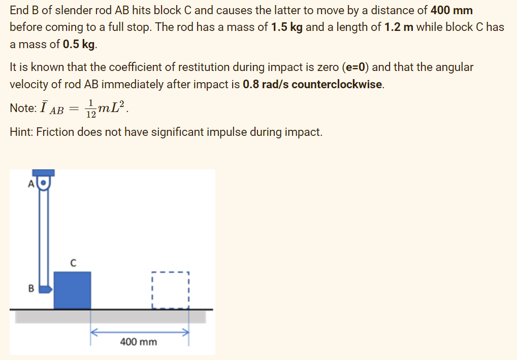 End B of slender rod AB hits block C and causes the latter to move by a distance of 400 mm
before coming to a full stop. The rod has a mass of 1.5 kg and a length of 1.2 m while block C has
a mass of 0.5 kg.
It is known that the coefficient of restitution during impact is zero (e=0) and that the angular
velocity of rod AB immediately after impact is 0.8 rad/s counterclockwise.
Note: I AB
1/2mL².
Hint: Friction does not have significant impulse during impact.
B
=
C
400 mm