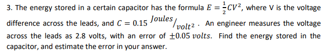 3. The energy stored in a certain capacitor has the formula E = CV², where V is the voltage
Joules,
difference across the leads, and C= 0.15
volt2 An engineer measures the voltage
across the leads as 2.8 volts, with an error of ±0.05 volts. Find the energy stored in the
capacitor, and estimate the error in your answer.