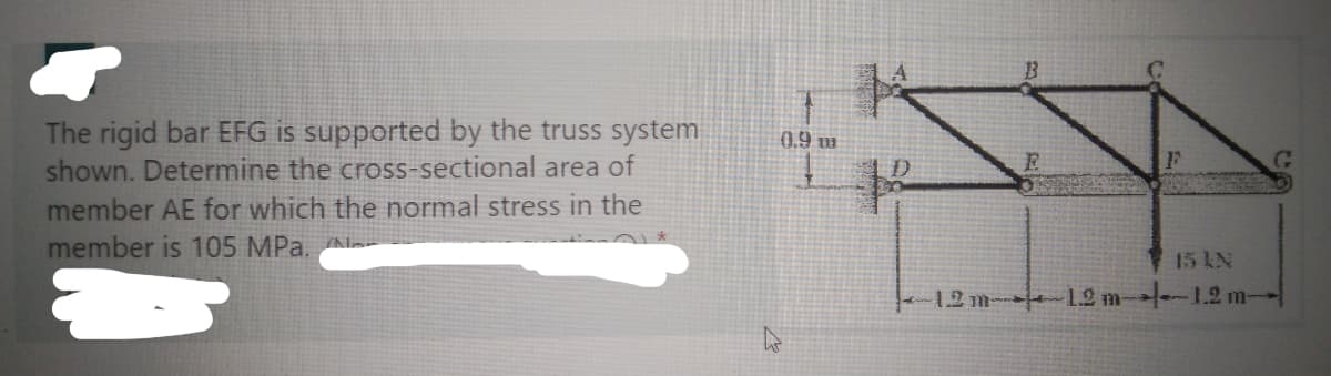 The rigid bar EFG is supported by the truss system
shown. Determine the cross-sectional area of
member AE for which the normal stress in the
member is 105 MPa.
0.9 m
R
15 kN
-1.2 m 1.2 m-1.2 m
G