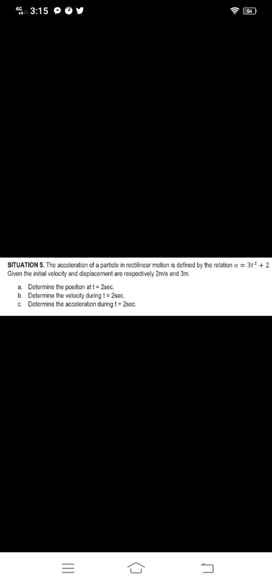 46 3:15 Y
SITUATION 5. The acceleration of a particle in rectilinear motion is defined by the relation a = 3t² + 2.
Given the initial velocity and displacement are respectively 2m/s and 3m.
a. Determine the position at t = 2sec.
b. Determine the velocity during t = 2sec.
Determine the acceleration during t = 2sec.
c.
|||
G
U