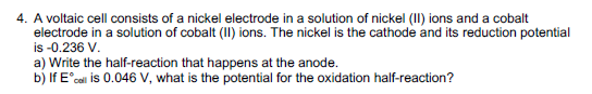 4. A voltaic cell consists of a nickel electrode in a solution of nickel (II) ions and a cobalt
electrode in a solution of cobalt (II) ions. The nickel is the cathode and its reduction potential
is -0.236 V.
a) Write the half-reaction that happens at the anode.
b) If Ecall is 0.046 V, what is the potential for the oxidation half-reaction?