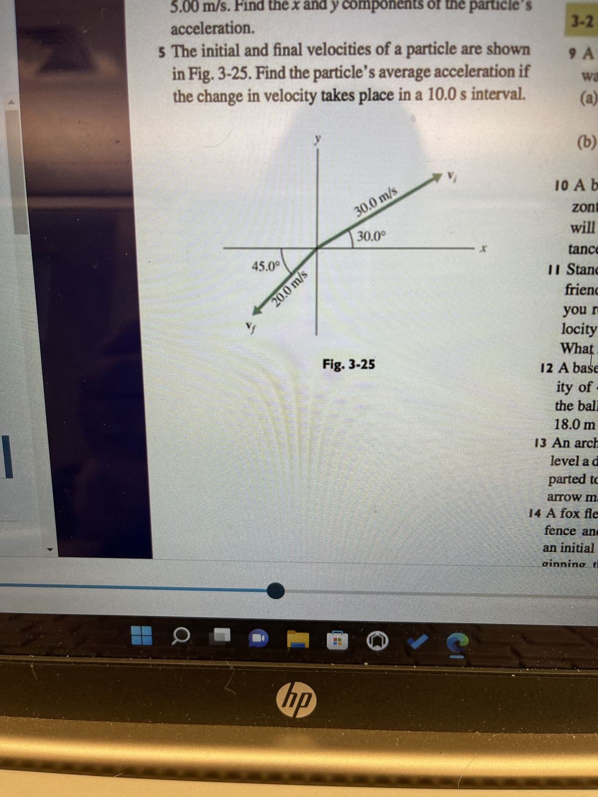 ### Understanding Components of Velocity and Acceleration

---

**Problem Statement:**

The initial and final velocities of a particle are shown in Fig. 3-25. Find the particle’s average acceleration if the change in velocity takes place in a 10.0 s interval.

**Diagram Description (Fig. 3-25):**

The diagram provided is a vector diagram showing the initial and final velocities of a particle. It is divided into four quadrants with the \(x\)- and \(y\)-axes.

- The initial velocity vector \(\mathbf{v_i}\) is shown as a green arrow pointing upwards and to the right from the origin. It has a magnitude of 30.0 m/s at an angle of 30.0° above the positive \(x\)-axis.
- The final velocity vector \(\mathbf{v_f}\) is shown as a green arrow pointing downwards and to the left from the origin. It has a magnitude of 20.0 m/s at an angle of 45.0° below the negative \(x\)-axis.

---

**Task Explanation:**

To find the particle’s average acceleration, we need to perform the following steps:

1. **Determine the components of the initial and final velocities:**
   - For the initial velocity \(\mathbf{v_i}\):
     \[
     v_{ix} = 30.0 \cos(30.0^\circ), \quad v_{iy} = 30.0 \sin(30.0^\circ)
     \]

   - For the final velocity \(\mathbf{v_f}\):
     \[
     v_{fx} = 20.0 \cos(45.0^\circ), \quad v_{fy} = -20.0 \sin(45.0^\circ)
     \]
     Note: The negative sign for \(v_{fy}\) is because the vector points downward.

2. **Calculate the change in velocity components:**
   - Change in \(x\)-component (\(\Delta v_x\)):
     \[
     \Delta v_x = v_{fx} - v_{ix}
     \]

   - Change in \(y\)-component (\(\Delta v_y\)):
     \[
     \Delta v_y = v_{fy} - v_{iy}
     \]

3. **Calculate the average acceleration components:**
   - For the average acceleration in \(x\