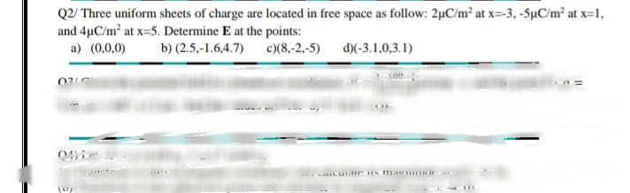 Q2/ Three uniform sheets of charge are located in free space as follow: 2µC/m² at x=-3, -5µC/m² at x=1,
and 4µC/m2 at x-5. Determine E at the points:
a) (0,0,0)
b) (2.5,-1.6,4.7)
c)(8,-2,-5)
d)(-3.1,0,3.1)
