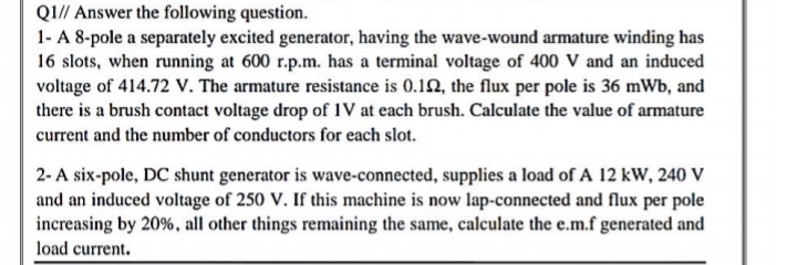 1- A 8-pole a separately excited generator, having the wave-wound armature winding has
16 slots, when running at 600 r.p.m. has a terminal voltage of 400 V and an induced
voltage of 414.72 V. The armature resistance is 0.12, the flux per pole is 36 mWb, and
there is a brush contact voltage drop of IV at each brush. Calculate the value of armature
current and the number of conductors for each slot.
