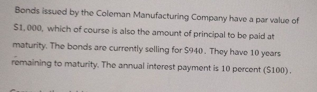 Bonds issued by the Coleman Manufacturing Company have a par value of
$1,000, which of course is also the amount of principal to be paid at
maturity. The bonds are currently selling for $940. They have 10 years
remaining to maturity. The annual interest payment is 10 percent ($100).