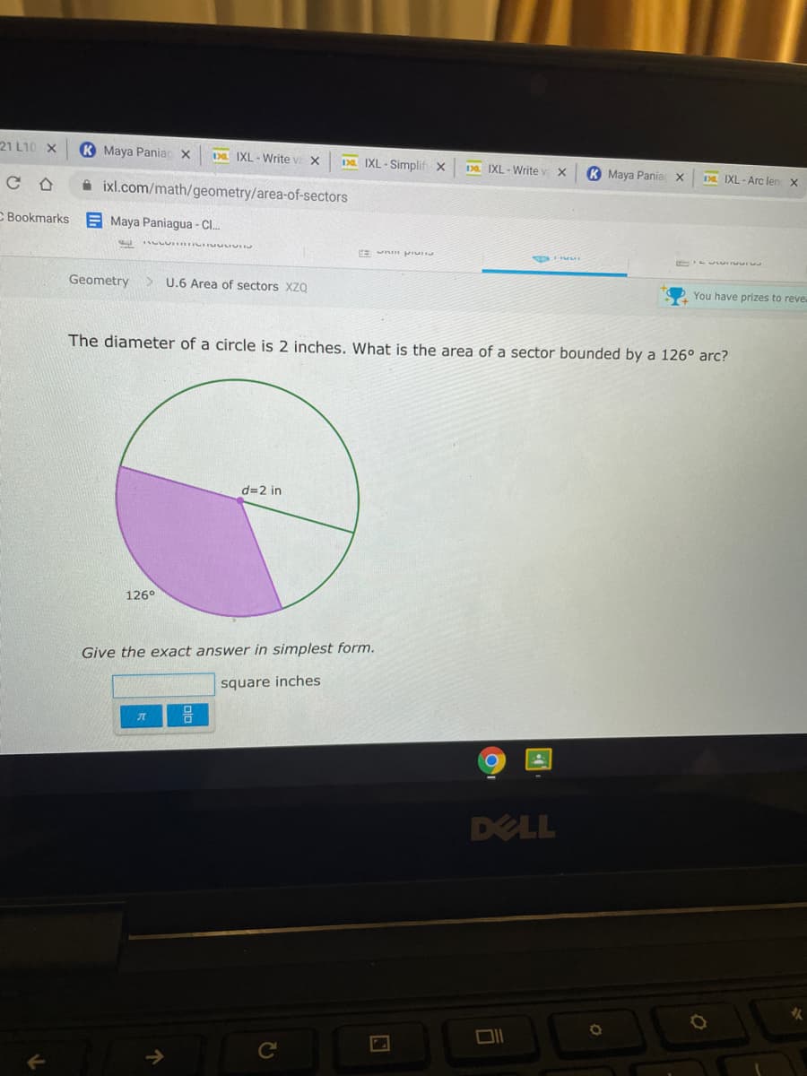 21 L10 X
K Maya Paniac x
Da IXL - Write v X
Da IXL - Simplif x
Da IXL - Write v X
K Maya Paniac X
DE IXL - Arc len x
A ixl.com/math/geometry/area-of-sectors
C Bookmarks E Maya Paniagua - C.
E n pru
Geometry
> U.6 Area of sectors XZQ
You have prizes to revea
The diameter of a circle is 2 inches. What is the area of a sector bounded by a 126° arc?
d=2 in
126°
Give the exact answer in simplest form.
square inches
DELL

