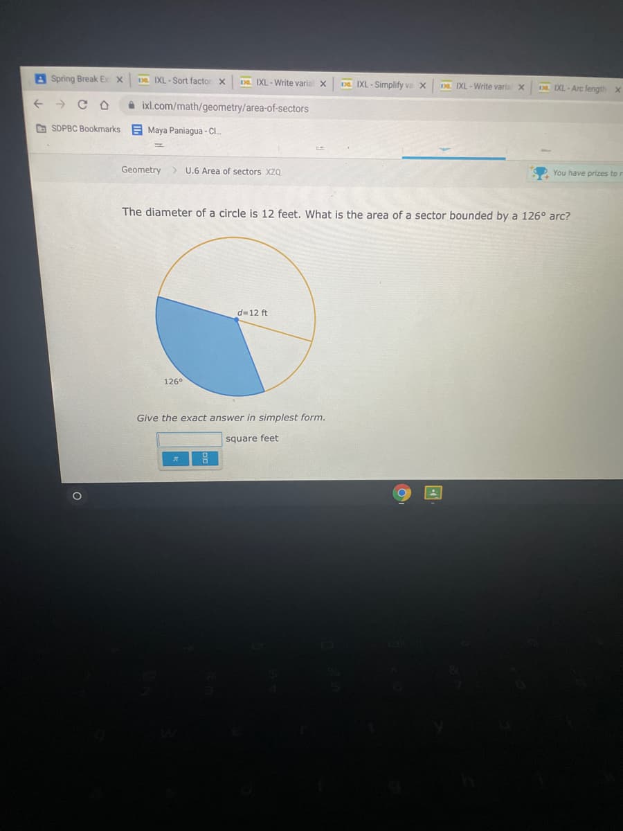 A Spring Break E
Da IXL-Sort factor X
Da IXL - Write varial X
Da IXL - Simplify va X
Da. IXL - Write varia X
IXL - Arc length x
->
A ixl.com/math/geometry/area-of-sectors
D SDPBC Bookmarks E Maya Paniagua - Cl.
Geometry
> U.6 Area of sectors Xza
You have prizes to r
The diameter of a circle is 12 feet. What is the area of a sector bounded by a 126° arc?
d=12 ft
126°
Give the exact answer in simplest form.
square feet
