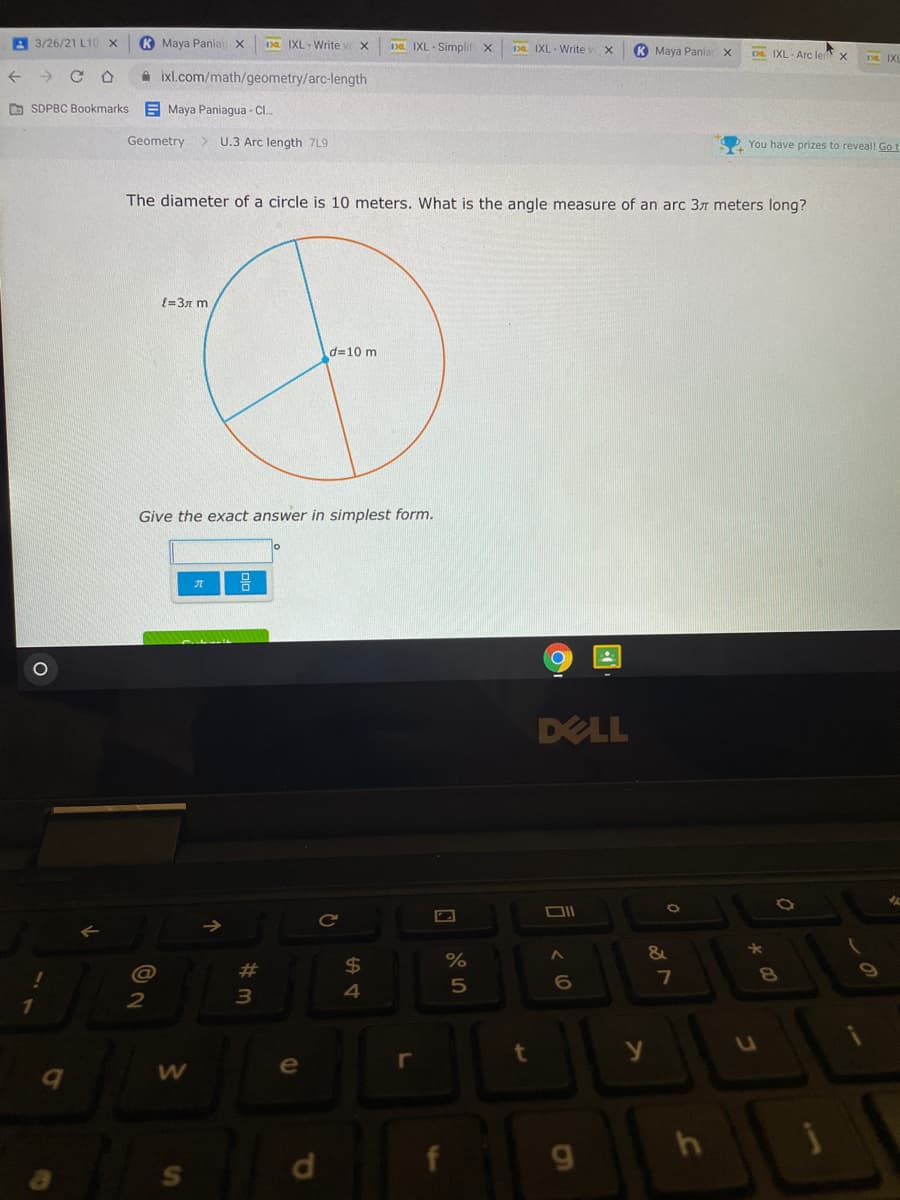 A 3/26/21 L10 X
K Maya Paniai x
Da IXL- Write v X
Da IXL - Simplif x
1Da IXL - Write
K Maya Panian
D. IXL - Arc le
->
A ixl.com/math/geometry/arc-length
O SDPBC Bookmarks
E Maya Paniagua - Cl.
Geometry
U.3 Arc length 7L9
You have prizes to reveall Go t
The diameter of a circle is 10 meters. What is the angle measure of an arc 37 meters long?
{=3x m
d=10 m
Give the exact answer in simplest form.
DELL
Ce
&
@
23
24
7
e
r
d.
