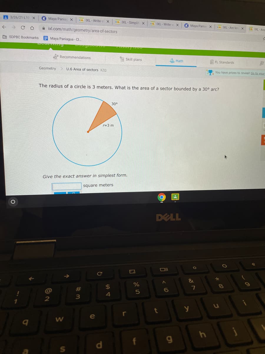 A 3/26/21 L10 X
K Maya Paniac x
Da IXL - Write w
Da IXL - Simplif x
IXL - Write v
K Maya Pania x
A ixl.com/math/geometry/area-of-sectors
Da IXL -Arc len
DE IXL - Are
D SDPBC Bookmarks
E Maya Paniagua - Cl.
P Recommendations
Skill plans
A Math
E FL Standards
Geometry
> U.6 Area of sectors XZO
You have prizes to reveal Go to vour
The radius of a circle is 3 meters, What is the area of a sector bounded by a 30° arc?
30°
r=3 m
Give the exact answer in simplest form.
square meters
DELL
Ce
$4
7
8
#3
4
3
r
e
d.
S'
