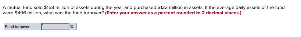 A mutual fund sold $158 million of assets during the year and purchased $132 million in assets. If the average daily assets of the fund
were $496 million, what was the fund turnover? (Enter your answer as a percent rounded to 2 decimal places.)
Fund turnover
%