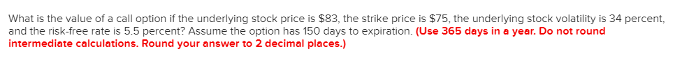 What is the value of a call option if the underlying stock price is $83, the strike price is $75, the underlying stock volatility is 34 percent,
and the risk-free rate is 5.5 percent? Assume the option has 150 days to expiration. (Use 365 days in a year. Do not round
intermediate calculations. Round your answer to 2 decimal places.)