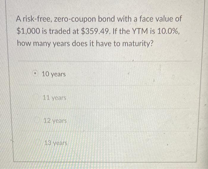 A risk-free, zero-coupon bond with a face value of
$1,000 is traded at $359.49. If the YTM is 10.0%,
how many years does it have to maturity?
10 years
11 years
12 years
13 years