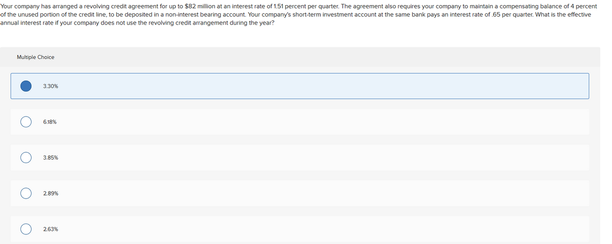Your company has arranged a revolving credit agreement for up to $82 million at an interest rate of 1.51 percent per quarter. The agreement also requires your company to maintain a compensating balance of 4 percent
of the unused portion of the credit line, to be deposited in a non-interest bearing account. Your company's short-term investment account at the same bank pays an interest rate of .65 per quarter. What is the effective
annual interest rate if your company does not use the revolving credit arrangement during the year?
Multiple Choice
O
O
O
O
3.30%
6.18%
3.85%
2.89%
2.63%