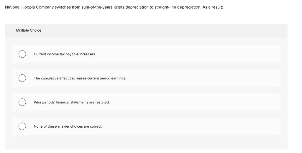 National Hoopla Company switches from sum-of-the-years' digits depreciation to straight-line depreciation. As a result:
Multiple Choice
Current income tax payable increases.
The cumulative effect decreases current period earnings.
Prior periods' financial statements are restated.
None of these answer choices are correct.