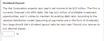 Dividend Payout
The Wei Corporation expects next year's net income to be $15 million. The firm is
currently financed with 45% debt. Wei has $12 million of profitable investment
opportunities, and it wishes to maintain its existing debt ratio. According to the
residual distribution model (assuming all payments are in the form of dividends),
how large should Wei's dividend payout ratio be next year? Round your answer to
two decimal places.
%