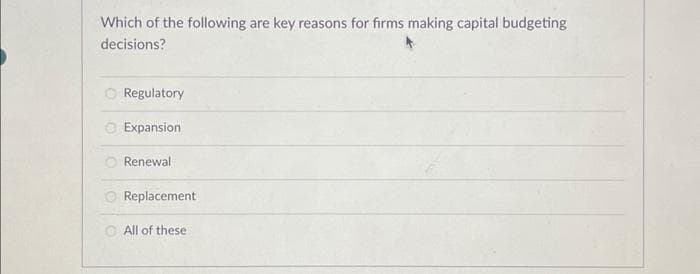 Which of the following are key reasons for firms making capital budgeting
decisions?
Regulatory
Expansion
Renewal
Replacement
All of these