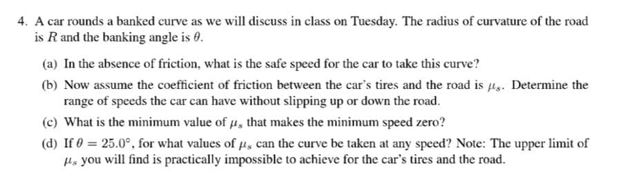 4. A car rounds a banked curve as we will discuss in class on Tuesday. The radius of curvature of the road
is R and the banking angle is 0.
(a) In the absence of friction, what is the safe speed for the car to take this curve?
(b) Now assume the coefficient of friction between the car's tires and the road is lg. Determine the
range of speeds the car can have without slipping up or down the road.
(c) What is the minimum value of Hs that makes the minimum speed zero?
(d) If 0 = 25.0°, for what values of ps can the curve be taken at any speed? Note: The upper limit of
Hs you will find is practically impossible to achieve for the car's tires and the road.
