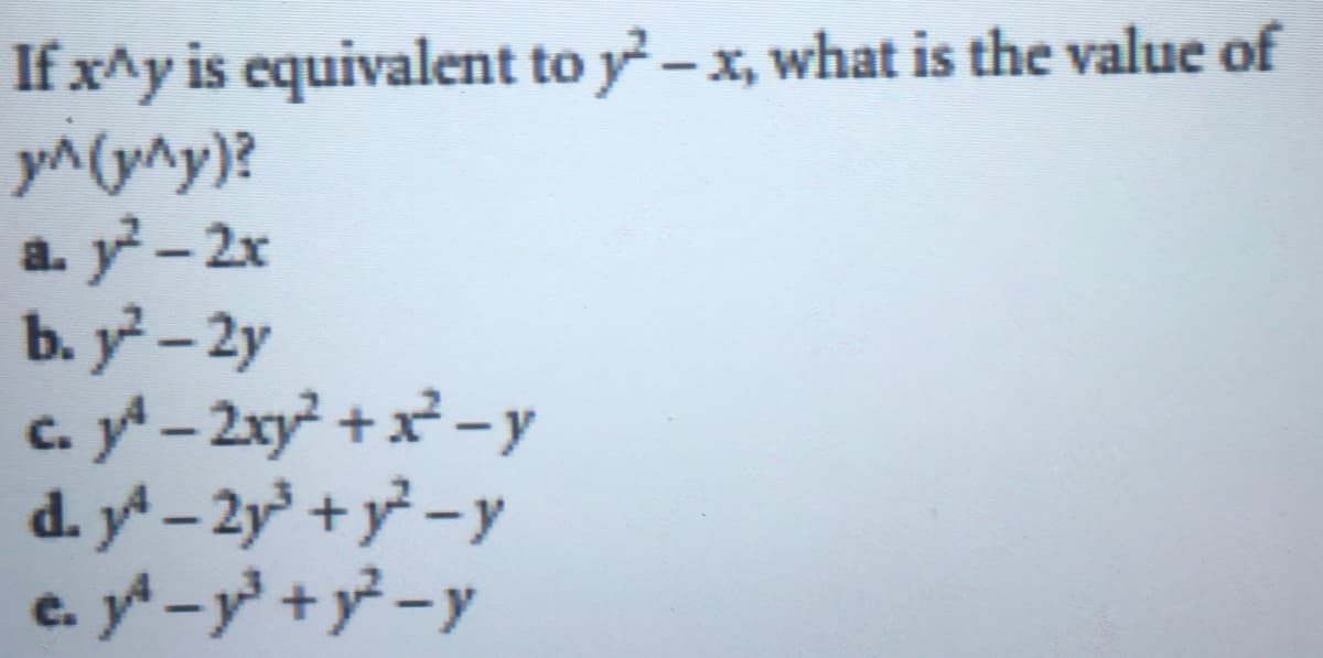 Title: Evaluating Expressions in Algebra

Topic: Advanced Algebraic Expressions

If \(x^y\) is equivalent to \(y^2 - x\), what is the value of \(y^{(y^y)}\)?

Options:
a. \(y^2 - 2x\)

b. \(y^2 - 2y\)

c. \(y^4 - 2xy^2 + x^2 - y\)

d. \(y^4 - 2y^3 + y^2 - y\)

e. \(y^4 - y^3 + y^2 - y\)

Explanation:
In this problem, we are given that the expression \(x^y\) equals \(y^2 - x\). We are then asked to find the value of \(y^{(y^y)}\). Let's analyze the options and evaluate which of these expressions correctly represents \(y^{(y^y)}\) given the initial condition.

1. **Identify the given condition:**
   \[
   x^y = y^2 - x
   \]
   
2. **Substitute and simplify to find \(y^{(y^y)}\):**
   Given the complexity, a trial and error approach or algebraic manipulation may be used to determine the correct option.

3. **Evaluate each option to ensure it logically fits the given condition.**

Students are encouraged to practice these steps and to use algebraic techniques such as substitution and powers to simplify and solve expressions like this. Understanding the manipulation of powers and algebraic identities is essential in advanced algebra.

---

In the absence of clear step-by-step solution logic shown in this transcribed content, students should attempt to solve the problem methodically and verify each option if feasible, using their algebraic skills.