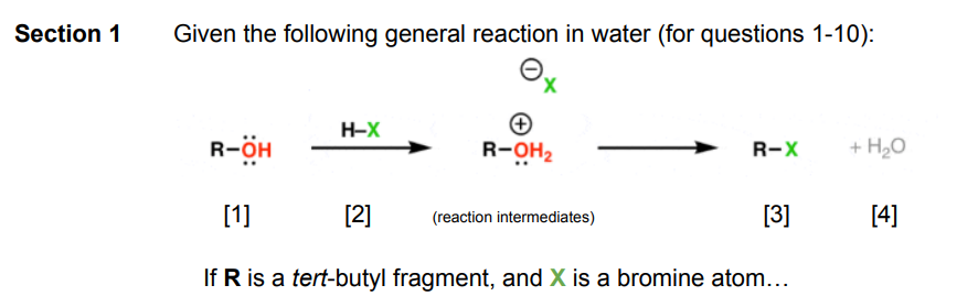 Section 1
Given the following general reaction in water (for questions 1-10):
O
R-ÖH
H-X
[2]
R-OH₂
R-X
(reaction intermediates)
[1]
If R is a tert-butyl fragment, and X is a bromine atom...
+ H₂O
[3] [4]