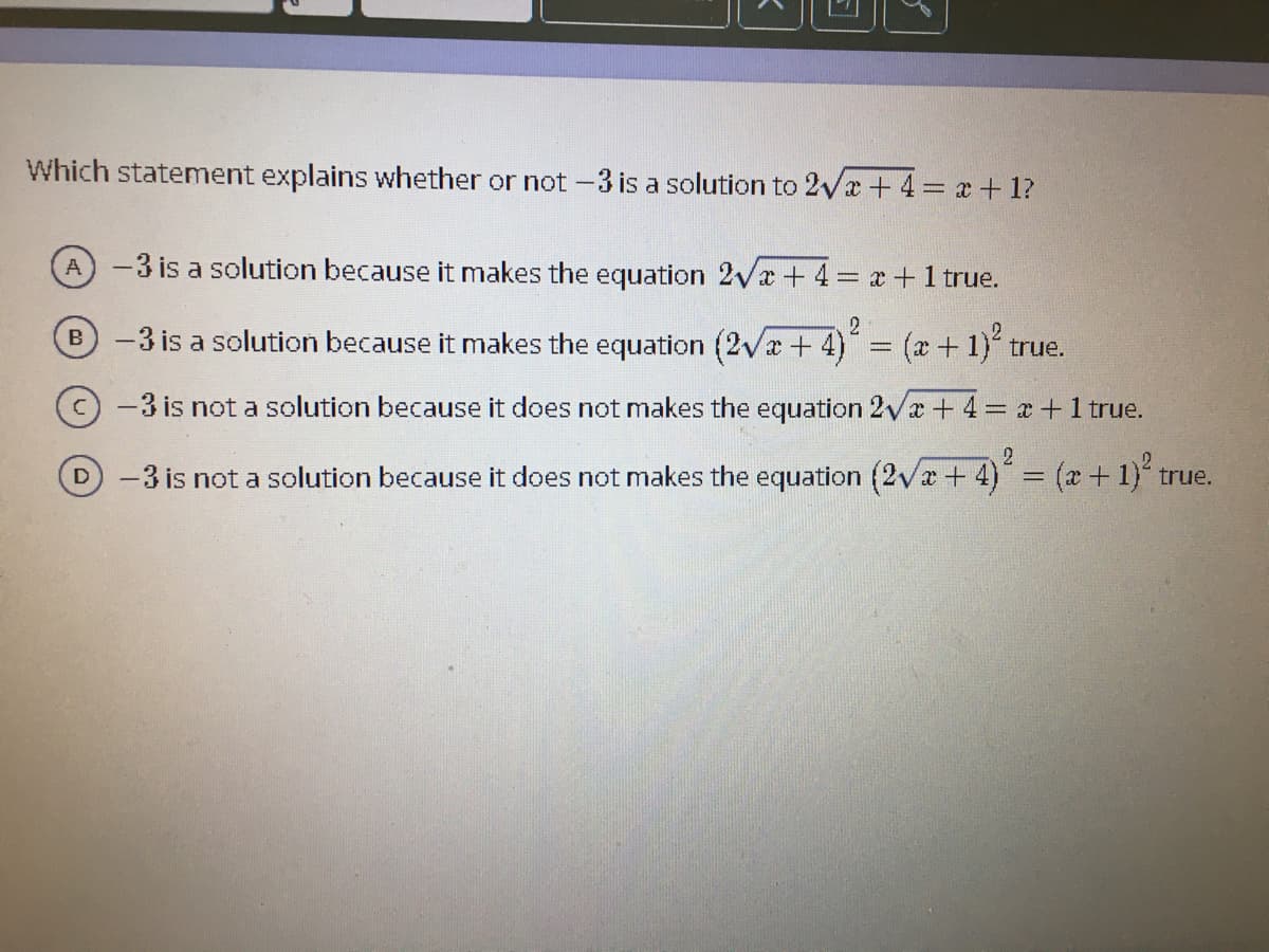 Which statement explains whether or not -3 is a solution to 2Vx +4 x + 1?
A-3 is a solution because it makes the equation 2vx + 4= x +1 true.
-3 is a solution because it makes the equation (2Vx+4)
3(x+1)" true.
B
-3 is not a solution because it does not makes the equation 2Va + 4= x+1 true.
2.
D-3 is not a solution because it does not makes the equation (2va + 4) = (x+1) true.
