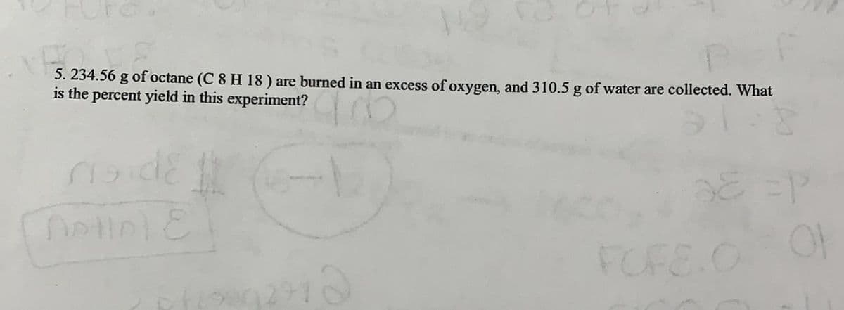 5. 234.56 g of octane (C 8 H 18 ) are burned in an excess of oxygen, and 310.5 g of water are collected. What
is the percent yield in this experiment?
FOFE.O
