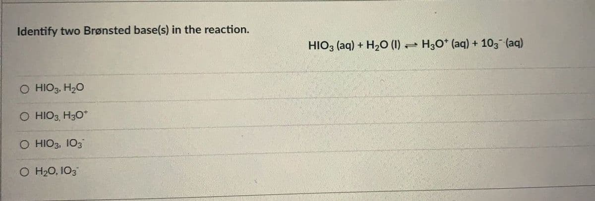 Identify two Brønsted base(s) in the reaction.
HIO3 (aq) + H2O (1) H30* (aq) + 103 (aq)
O HIO3, H20
O HIO3, H30*
O HIO3, 103
O H20, 103
