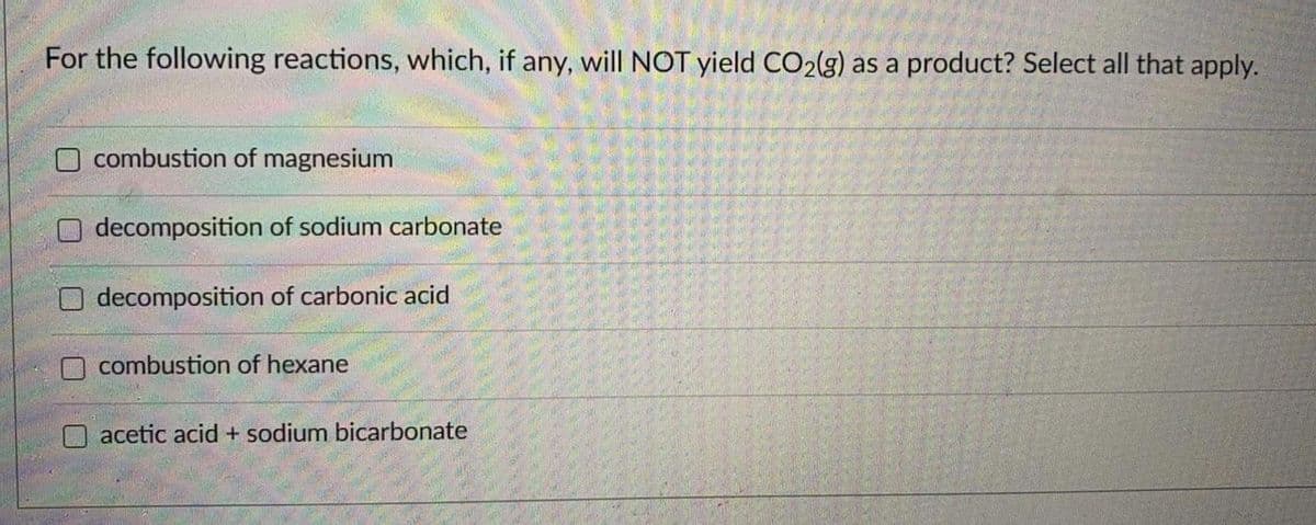 For the following reactions, which, if any, will NOT yield CO2(g) as a product? Select all that apply.
combustion of magnesium
decomposition of sodium carbonate
decomposition of carbonic acid
combustion of hexane
O acetic acid + sodium bicarbonate
