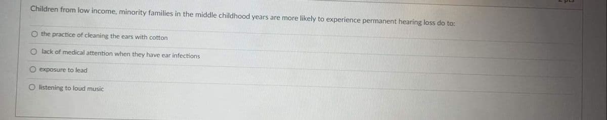 sad
Children from low income, minority families in the middle childhood years are more likely to experience permanent hearing loss do to:
O the practice of cleaning the ears with cotton
O lack of medical attention when they have ear infections
O exposure to lead
O listening to loud music
