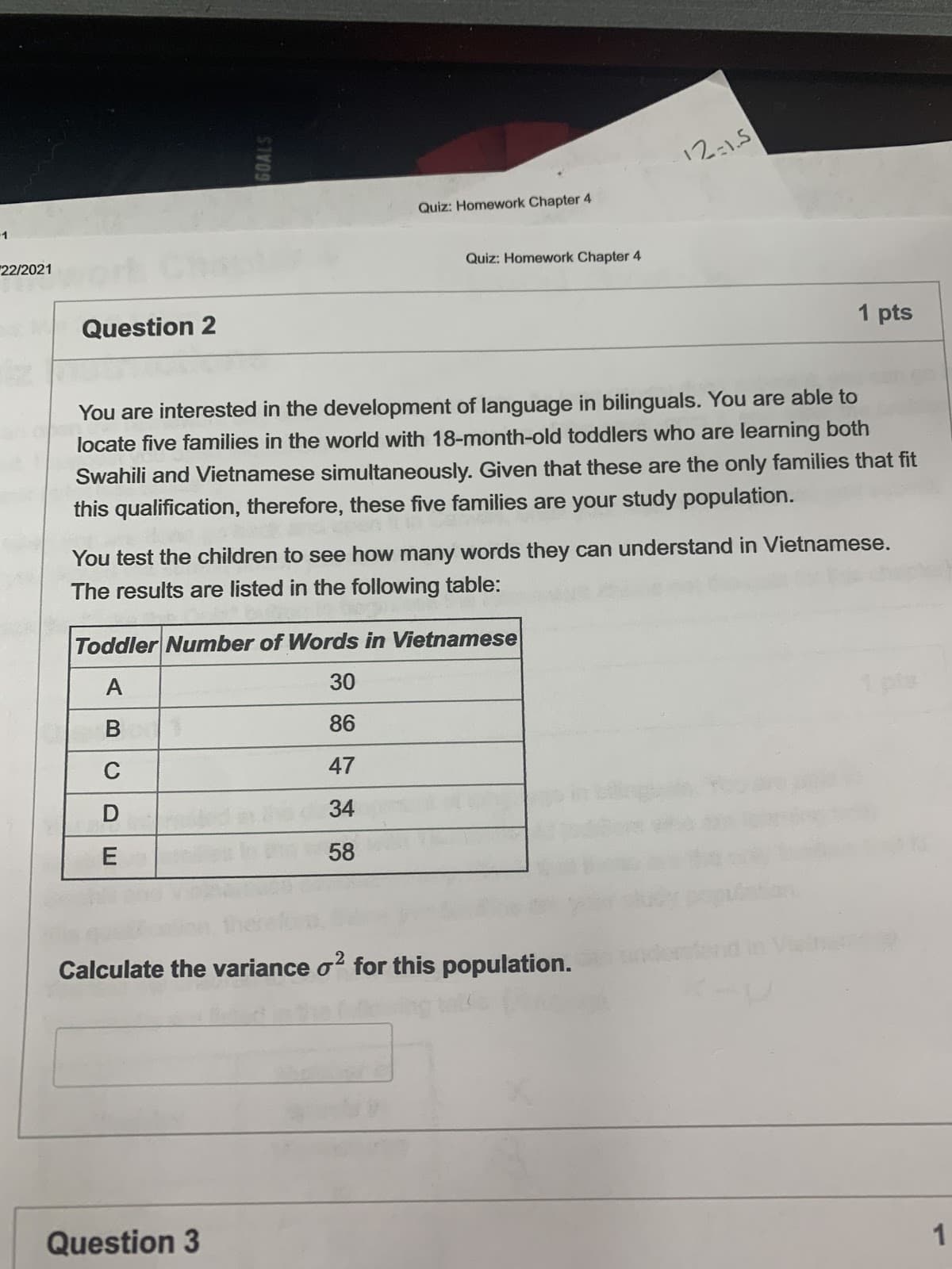 12:15
Quiz: Homework Chapter 4
1
22/2021
Quiz: Homework Chapter 4
Question 2
1 pts
You are interested in the development of language in bilinguals. You are able to
locate five families in the world with 18-month-old toddlers who are learning both
Swahili and Vietnamese simultaneously. Given that these are the only families that fit
this qualification, therefore, these five families are your study population.
You test the children to see how many words they can understand in Vietnamese.
The results are listed in the following table:
Toddler Number of Words in Vietnamese
A
30
1 pte
В
86
47
34
58
Calculate the variance o? for this population.
Question 3
BCD
