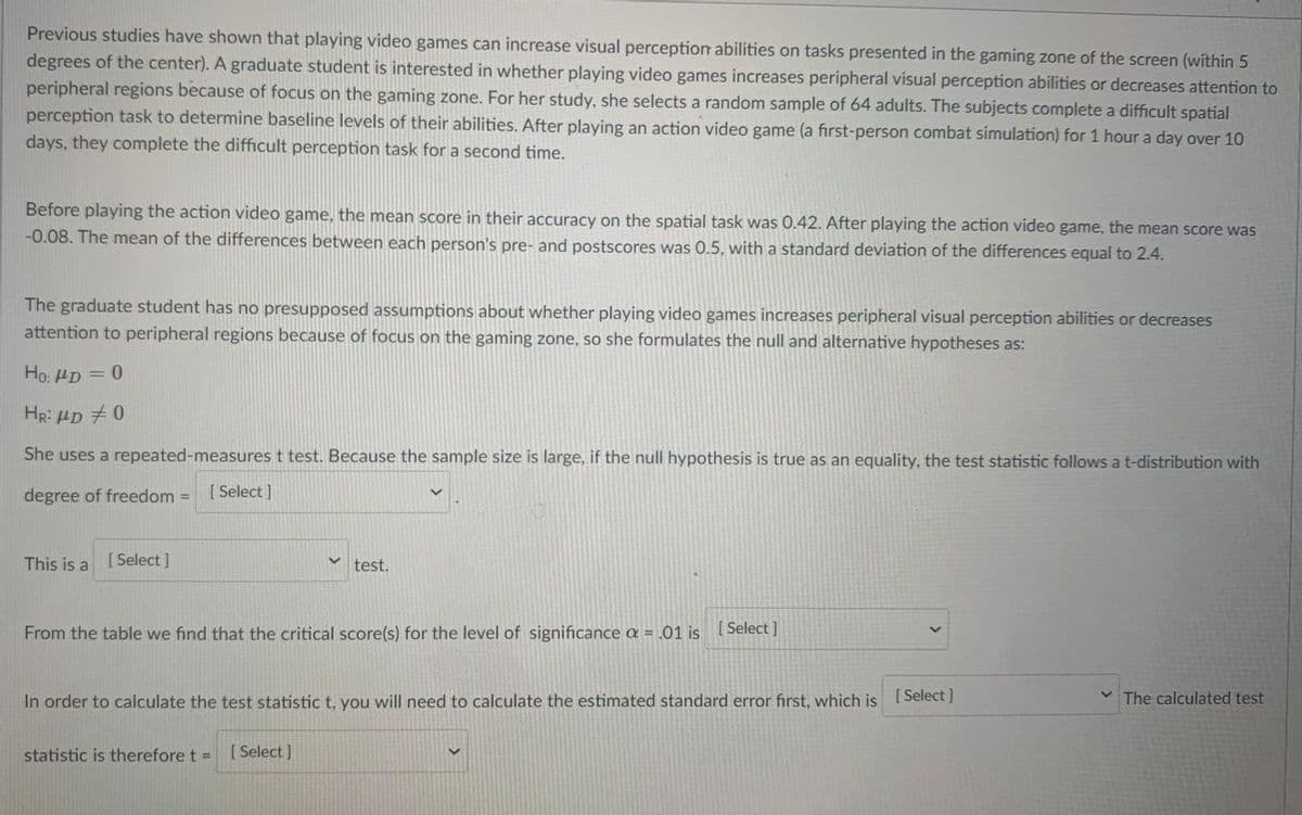 Previous studies have shown that playing video games can increase visual perception abilities on tasks presented in the gaming zone of the screen (within 5
degrees of the center). A graduate student is interested in whether playing video games increases peripheral visual perception abilities or decreases attention to
peripheral regions because of focus on the gaming zone. For her study, she selects a random sample of 64 adults. The subjects complete a difficult spatial
perception task to determine baseline levels of their abilities. After playing an action video game (a first-person combat simulation) for 1 hour a day over 10
days, they complete the difficult perception task for a second time.
Before playing the action video game, the mean Score in their accuracy on the spatial task was 0.42. After playing the action video game, the mean score was
-0.08. The mean of the differences between each person's pre- and postscores was 0.5, with a standard deviation of the differences equal to 2.4.
The graduate student has no presupposed assumptions about whether playing video games increases peripheral visual perception abilities or decreases
attention to peripheral regions because of focus on the gaming zone, so she formulates the null and alternative hypotheses as:
Ho: HD = 0
HR: HD +0
She uses a repeated-measures t test. Because the sample size is large, if the null hypothesis is true as an equality, the test statistic follows at-distribution with
degree of freedom =
[ Select ]
This is a
[ Select]
test.
From the table we find that the critical score(s) for the level of significance a = .01 is Select ]
In order to calculate the test statistic t, you will need to calculate the estimated standard error first, which is Select |
v The calculated test
statistic is therefore t =
[ Select ]
