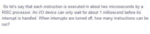 So let's say that each instruction is executed in about two microseconds by a
RISC processor. An /0 device can only wait for about 1 millisecond before its
interrupt is handled. When interrupts are turned off, how many instructions can be
run?
