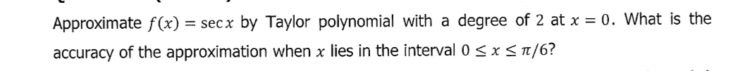 Approximate f(x) = secx by Taylor polynomial with a degree of 2 at x = 0. What is the
accuracy of the approximation when x lies in the interval 0 < x<1/6?
