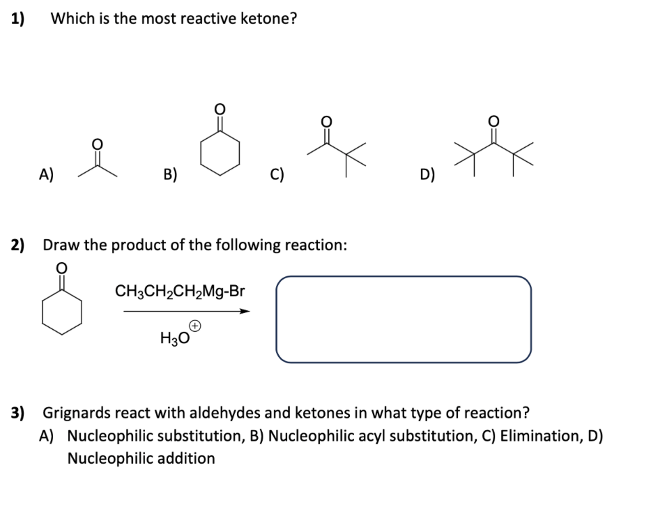 1)
Which is the most reactive ketone?
A)
B)
C)
H3O
नै
2) Draw the product of the following reaction:
O
CH3CH₂CH₂Mg-Br
D)
3) Grignards react with aldehydes and ketones in what type of reaction?
A) Nucleophilic substitution, B) Nucleophilic acyl substitution, C) Elimination, D)
Nucleophilic addition